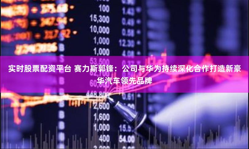 实时股票配资平台 赛力斯郭锋：公司与华为持续深化合作打造新豪华汽车领先品牌