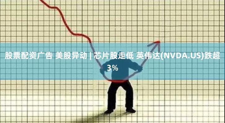 股票配资广告 美股异动 | 芯片股走低 英伟达(NVDA.US)跌超3%