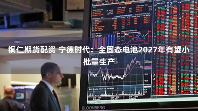 铜仁期货配资 宁德时代：全固态电池2027年有望小批量生产