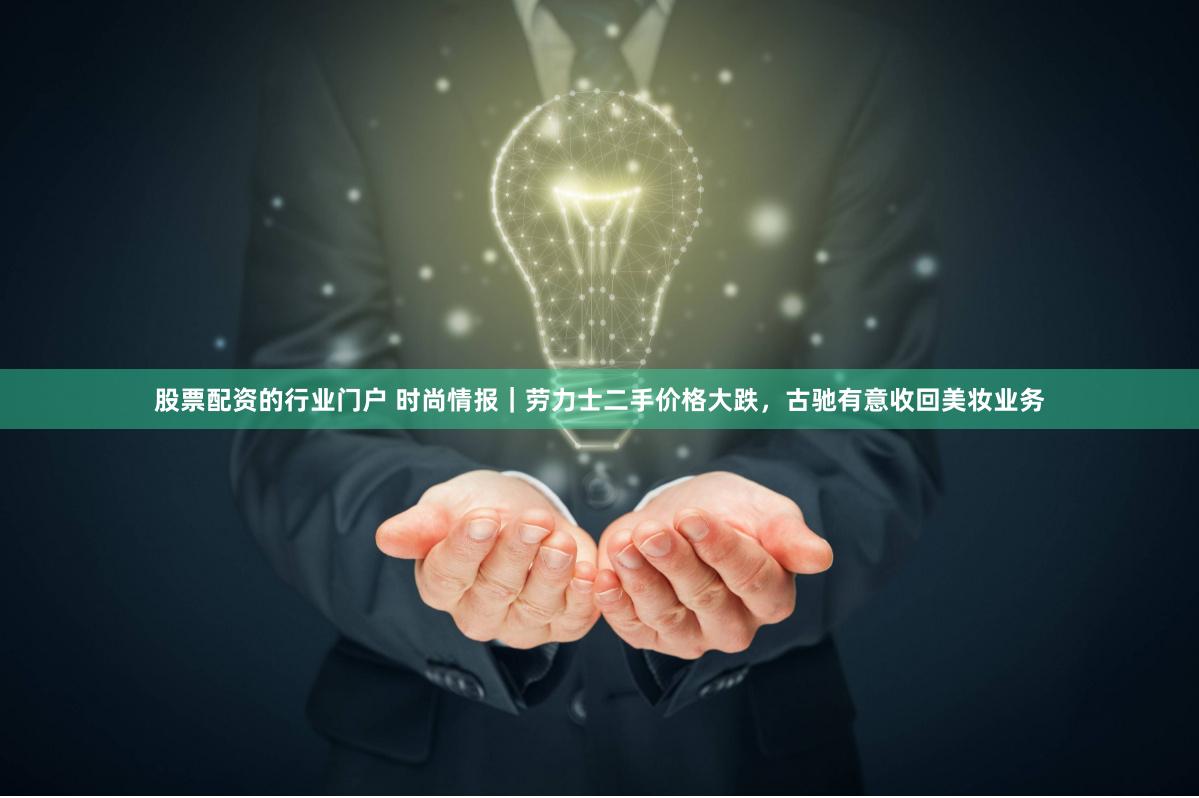 股票配资的行业门户 时尚情报｜劳力士二手价格大跌，古驰有意收回美妆业务