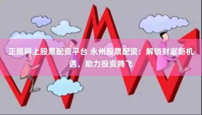 正规网上股票配资平台 永州股票配资：解锁财富新机遇，助力投资腾飞