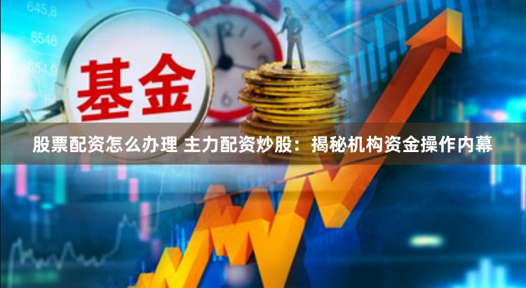 股票配资怎么办理 主力配资炒股：揭秘机构资金操作内幕