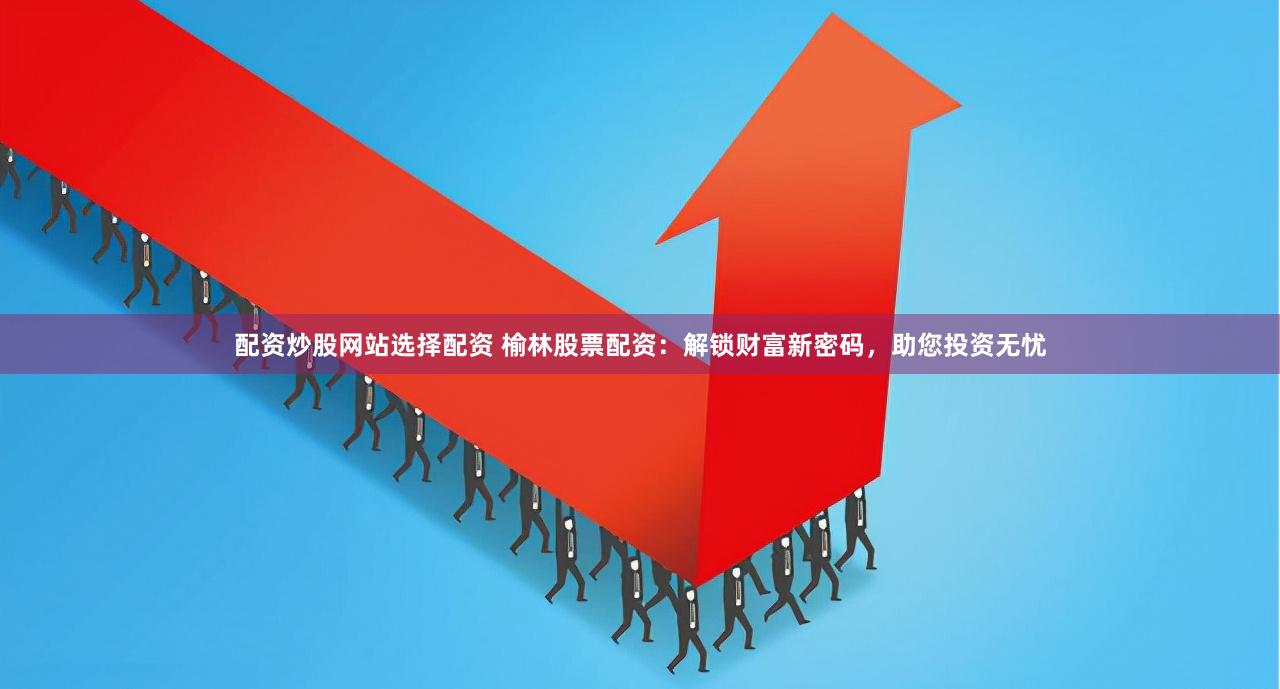 配资炒股网站选择配资 榆林股票配资：解锁财富新密码，助您投资无忧