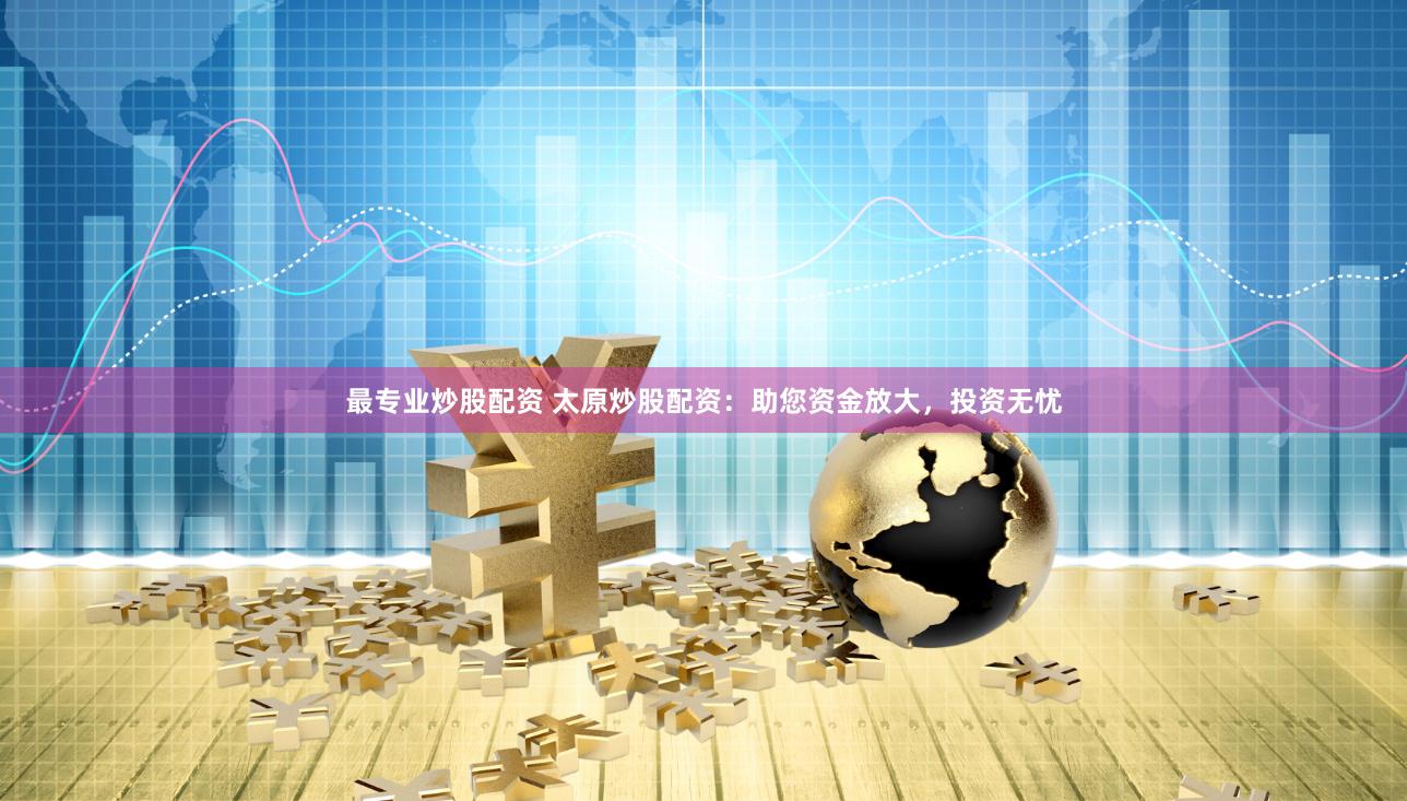 最专业炒股配资 太原炒股配资：助您资金放大，投资无忧
