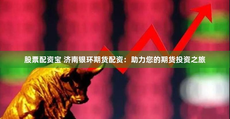 股票配资宝 济南银环期货配资：助力您的期货投资之旅
