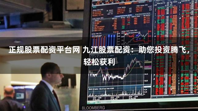 正规股票配资平台网 九江股票配资：助您投资腾飞，轻松获利