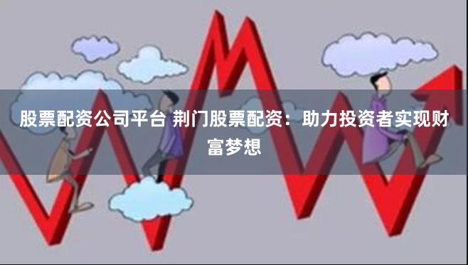 股票配资公司平台 荆门股票配资：助力投资者实现财富梦想