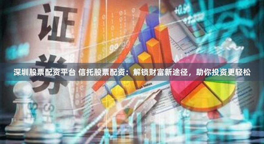 深圳股票配资平台 信托股票配资：解锁财富新途径，助你投资更轻松
