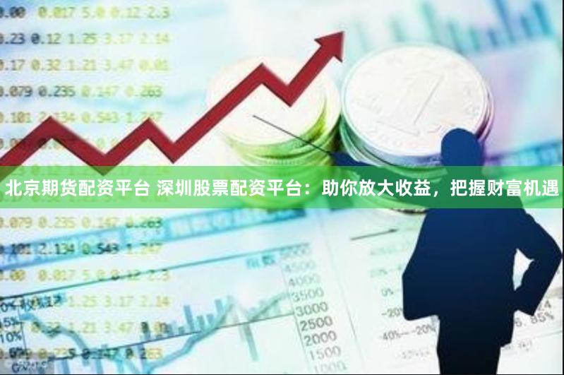 北京期货配资平台 深圳股票配资平台：助你放大收益，把握财富机遇