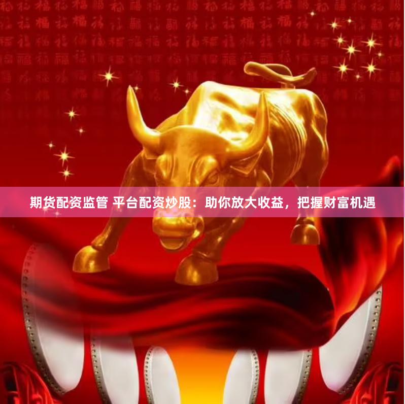 期货配资监管 平台配资炒股：助你放大收益，把握财富机遇