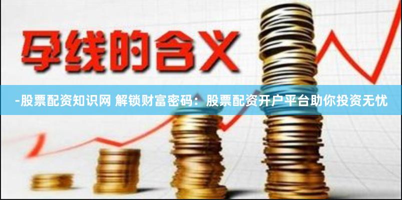 -股票配资知识网 解锁财富密码：股票配资开户平台助你投资无忧