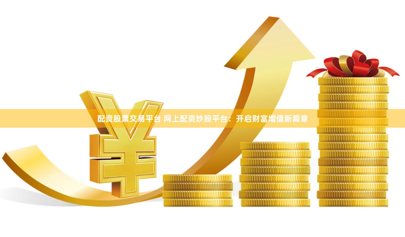 配资股票交易平台 网上配资炒股平台：开启财富增值新篇章