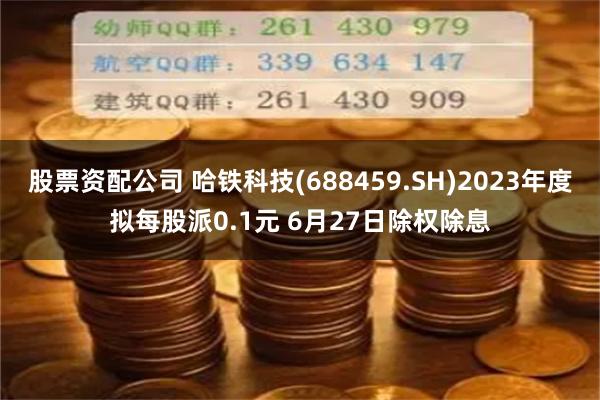 股票资配公司 哈铁科技(688459.SH)2023年度拟每股派0.1元 6月27日除权除息