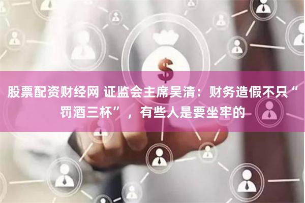 股票配资财经网 证监会主席吴清：财务造假不只“罚酒三杯” ，有些人是要坐牢的