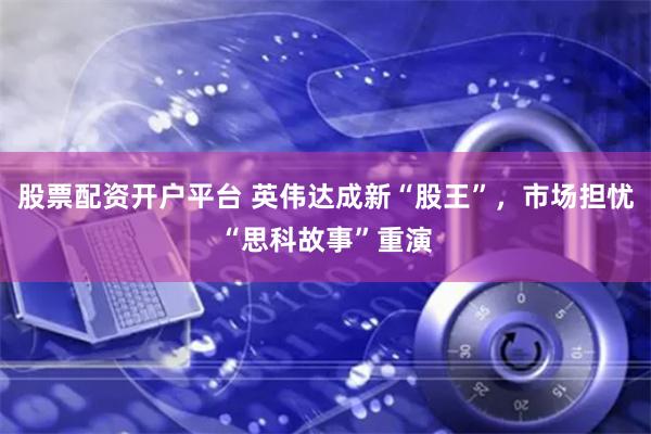 股票配资开户平台 英伟达成新“股王”，市场担忧“思科故事”重演
