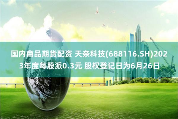 国内商品期货配资 天奈科技(688116.SH)2023年度每股派0.3元 股权登记日为6月26日