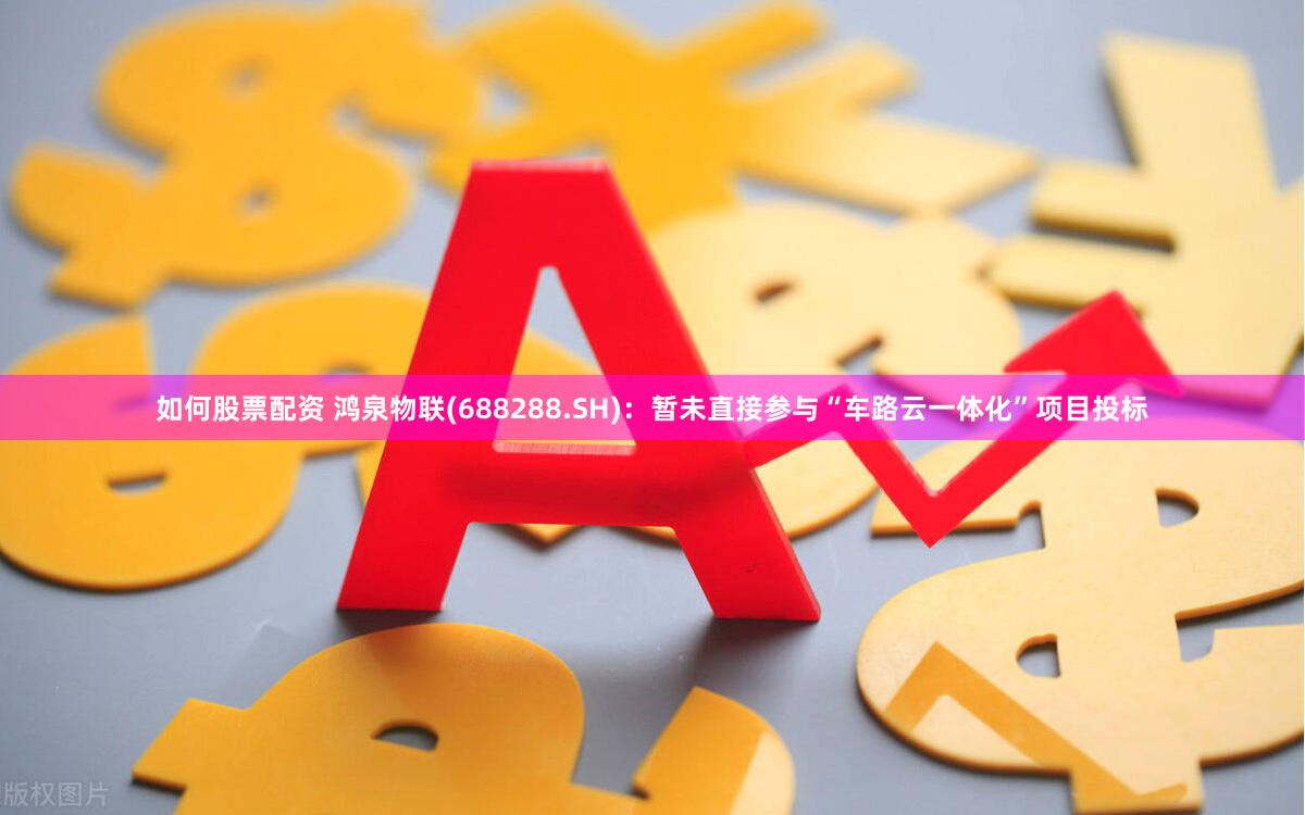 如何股票配资 鸿泉物联(688288.SH)：暂未直接参与“车路云一体化”项目投标