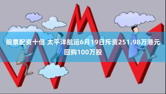 股票配资十倍 太平洋航运6月19日斥资251.98万港元回购100万股