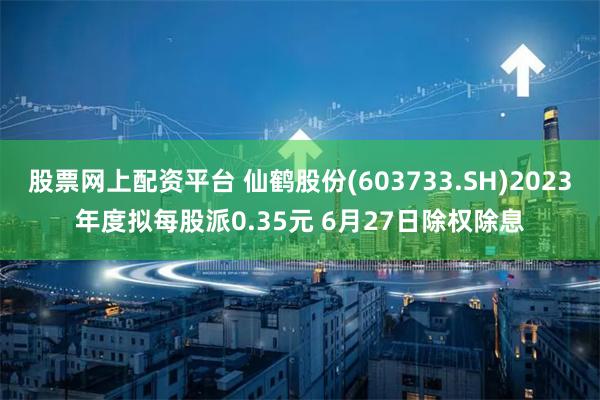 股票网上配资平台 仙鹤股份(603733.SH)2023年度拟每股派0.35元 6月27日除权除息