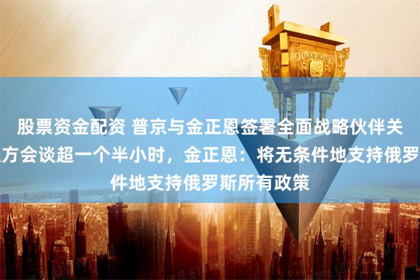 股票资金配资 普京与金正恩签署全面战略伙伴关系条约！双方会谈超一个半小时，金正恩：将无条件地支持俄罗斯所有政策