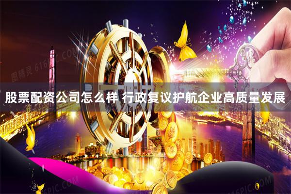 股票配资公司怎么样 行政复议护航企业高质量发展