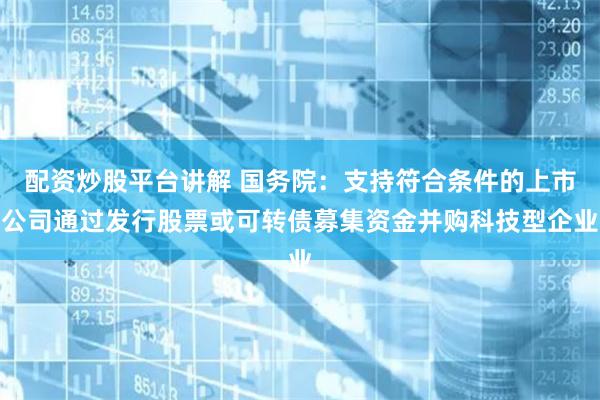 配资炒股平台讲解 国务院：支持符合条件的上市公司通过发行股票或可转债募集资金并购科技型企业