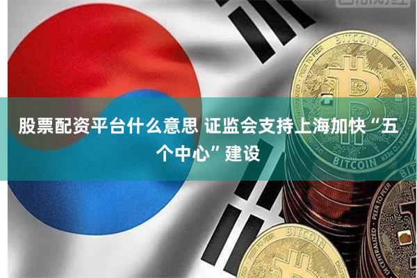股票配资平台什么意思 证监会支持上海加快“五个中心”建设