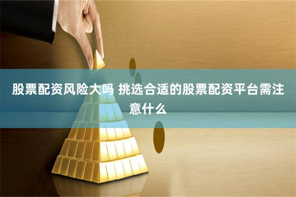 股票配资风险大吗 挑选合适的股票配资平台需注意什么