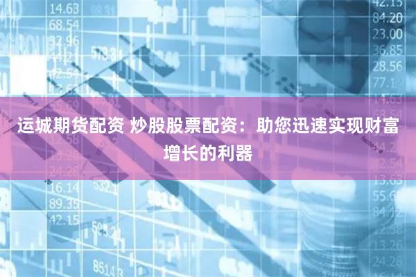 运城期货配资 炒股股票配资：助您迅速实现财富增长的利器