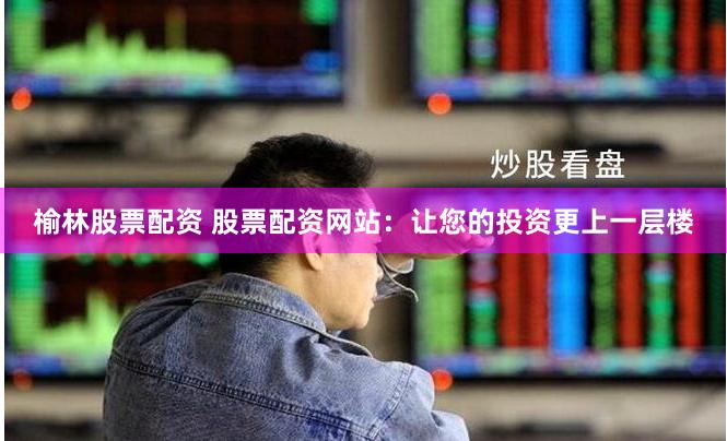 榆林股票配资 股票配资网站：让您的投资更上一层楼