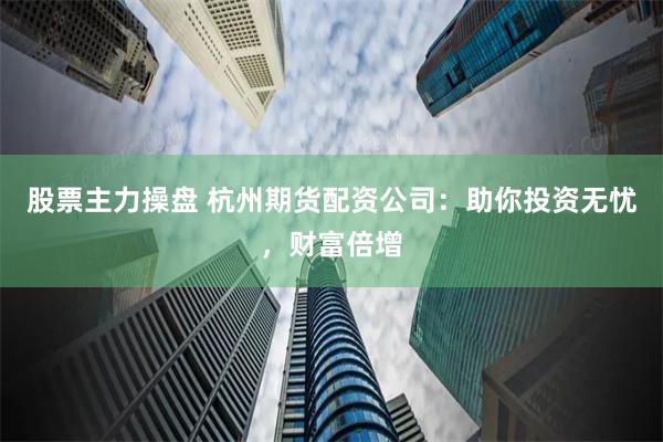 股票主力操盘 杭州期货配资公司：助你投资无忧，财富倍增