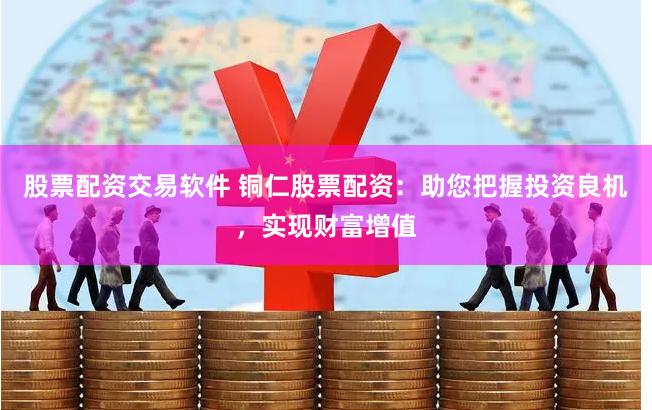 股票配资交易软件 铜仁股票配资：助您把握投资良机，实现财富增值