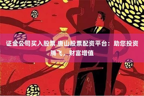 证金公司买入股票 唐山股票配资平台:助您投资腾飞,财富增值