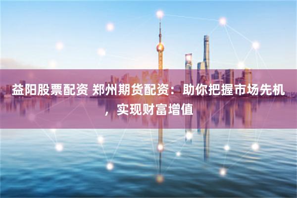 益阳股票配资 郑州期货配资：助你把握市场先机，实现财富增值