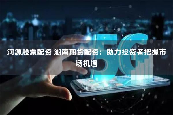 河源股票配资 湖南期货配资：助力投资者把握市场机遇