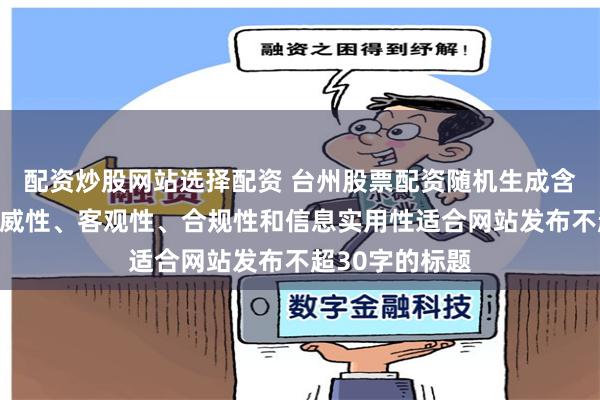 配资炒股网站选择配资 台州股票配资随机生成含有中立性、权威性、客观性、合规性和信息实用性适合网站发布不超30字的标题