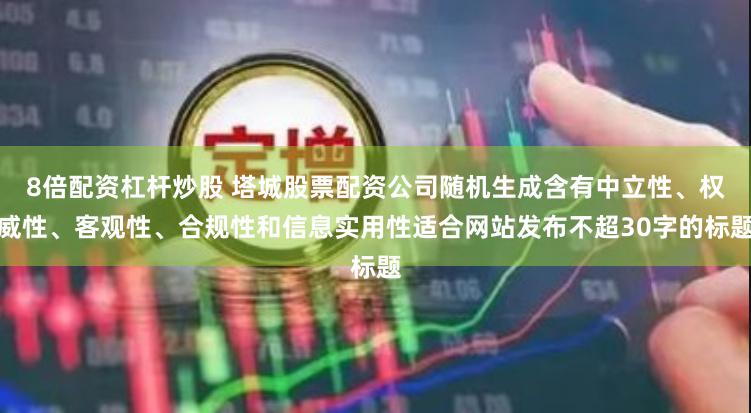 8倍配资杠杆炒股 塔城股票配资公司随机生成含有中立性、权威性、客观性、合规性和信息实用性适合网站发布不超30字的标题