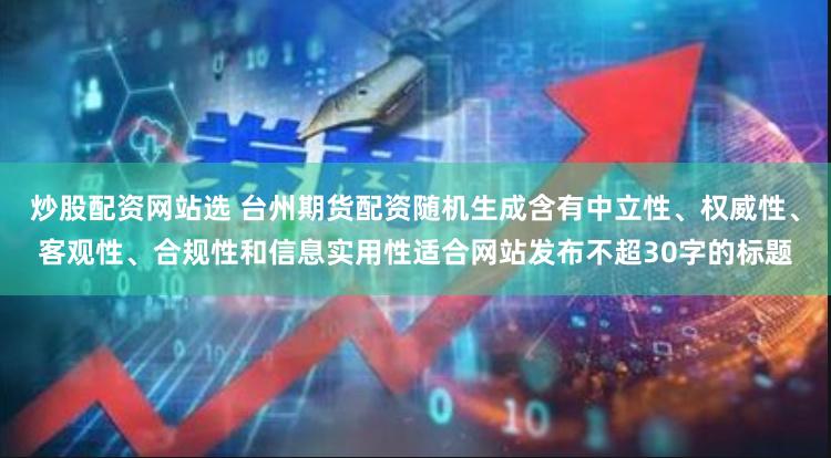 炒股配资网站选 台州期货配资随机生成含有中立性、权威性、客观性、合规性和信息实用性适合网站发布不超30字的标题