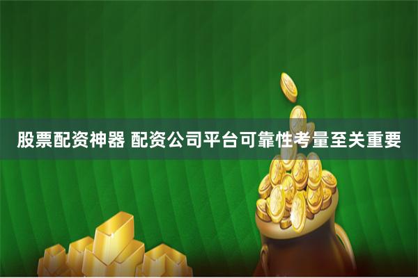 股票配资神器 配资公司平台可靠性考量至关重要