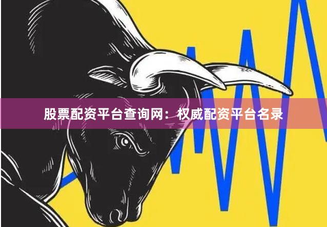 股票配资平台查询网：权威配资平台名录