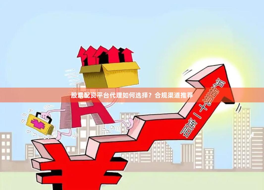 股票配资平台代理如何选择？合规渠道推荐