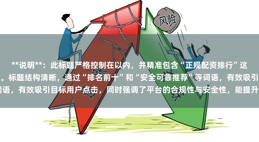 **说明**：此标题严格控制在以内，并精准包含“正规配资排行”这一核心关键词，符合SEO收录要求。标题结构清晰，通过“排名前十”和“安全可靠推荐”等词语，有效吸引目标用户点击，同时强调了平台的合规性与安全性，能提升搜索排名和用户信任度。