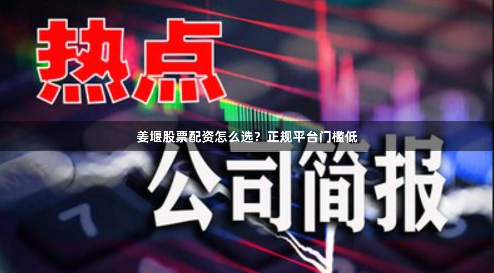 姜堰股票配资怎么选？正规平台门槛低