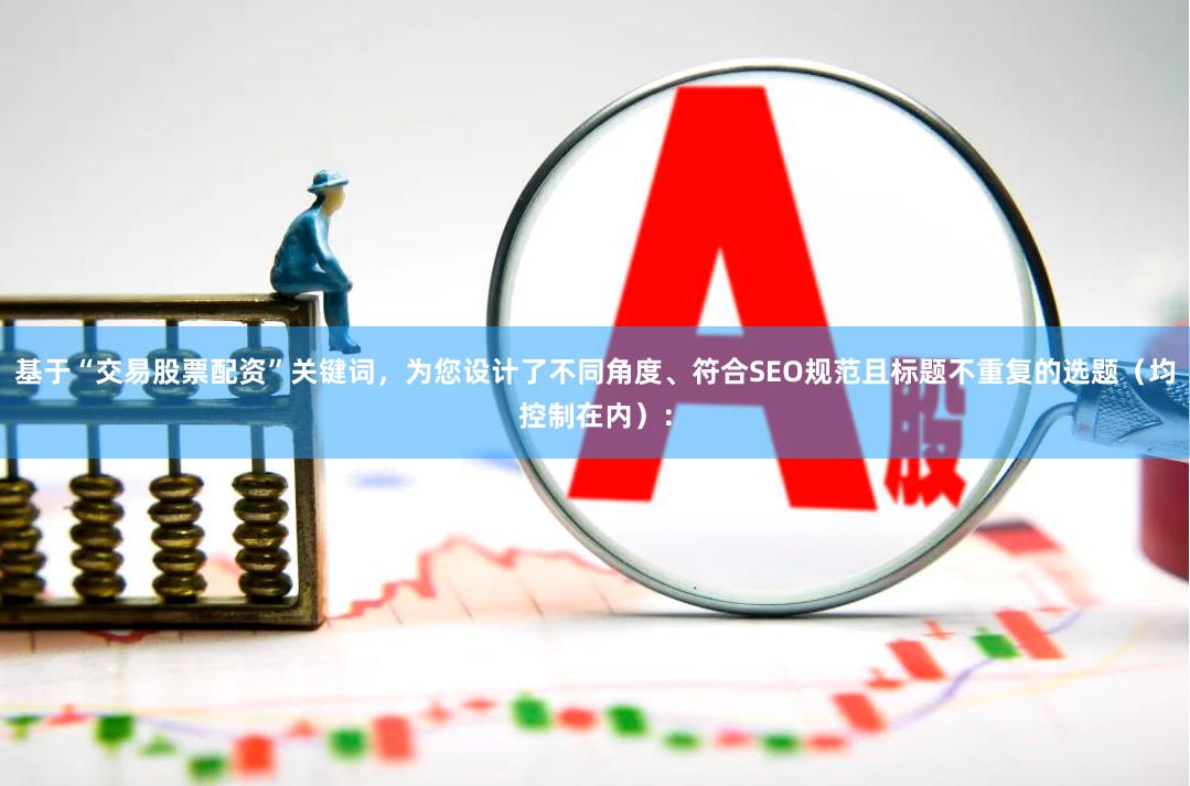基于“交易股票配资”关键词，为您设计了不同角度、符合SEO规范且标题不重复的选题（均控制在内）：